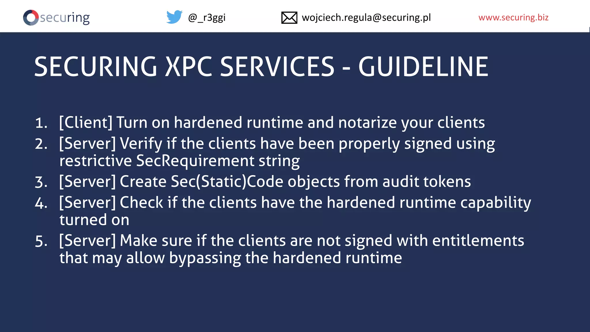 www.securing.bizwww.securing.biz
SECURING XPC SERVICES - GUIDELINE
1. [Client] Turn on hardened runtime and notarize your clients
2. [Server] Verify if the clients have been properly signed using
restrictive SecRequirement string
3. [Server] Create Sec(Static)Code objects from audit tokens
4. [Server] Check if the clients have the hardened runtime capability
turned on
5. [Server] Make sure if the clients are not signed with entitlements
that may allow bypassing the hardened runtime
@_r3ggi wojciech.regula@securing.pl
 