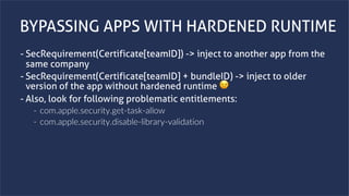 www.securing.bizwww.securing.biz
BYPASSING APPS WITH HARDENED RUNTIME
- SecRequirement(Certificate[teamID]) -> inject to another app from the
same company
- SecRequirement(Certificate[teamID] + bundleID) -> inject to older
version of the app without hardened runtime 😉
- Also, look for following problematic entitlements:
- com.apple.security.get-task-allow
- com.apple.security.disable-library-validation
 