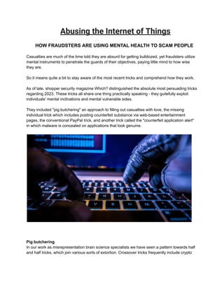 Abusing the Internet of Things
HOW FRAUDSTERS ARE USING MENTAL HEALTH TO SCAM PEOPLE
Casualties are much of the time told they are absurd for getting bulldozed, yet fraudsters utilize
mental instruments to penetrate the guards of their objectives, paying little mind to how wise
they are.
So it means quite a bit to stay aware of the most recent tricks and comprehend how they work.
As of late, shopper security magazine Which? distinguished the absolute most persuading tricks
regarding 2023. These tricks all share one thing practically speaking - they guilefully exploit
individuals' mental inclinations and mental vulnerable sides.
They included "pig butchering" an approach to filling out casualties with love, the missing
individual trick which includes posting counterfeit substance via web-based entertainment
pages, the conventional PayPal trick, and another trick called the "counterfeit application alert"
in which malware is concealed on applications that look genuine.
Pig butchering
In our work as misrepresentation brain science specialists we have seen a pattern towards half
and half tricks, which join various sorts of extortion. Crossover tricks frequently include crypto
 