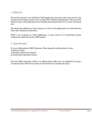 | Abusing Windows Opener To Bypass CSRF Protection | | Narendra Bhati | Page 3
1. Abstract
Due to the increase in use of Modern Web Application, Security is the main concern. For
security the developer mostly relay on Client Side Validation Mechanism. Those security
features makes web application more flexible and perform better but it comes with great
cost.
The client side validation is easy to bypass so 70% of web applications are vulnerable due
client side validation mechanism.
While I was working on a Web Application, I came across to an interesting security
mechanism which prevent the CSRF Attack.
2. Introduction
If we are talking about CSRF Protection, Then basically we think about 3 Fixes.
1) Referrer Check
2) Random Tokens Form Based
3) Cookie Based Random Tokens
Now the CSRF protection which I am talking about right now was deployed by using a
JavaScript Code, Which was totally on client side due to JavaScript nature.
 