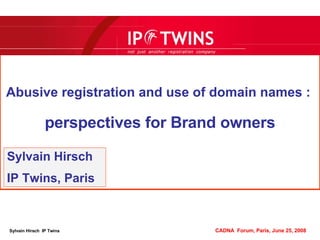 Abusive registration and use of domain names :   perspectives for Brand owners Sylvain Hirsch IP Twins, Paris Sylvain Hirsch  IP Twins   CADNA  Forum, Paris, June 25, 2008 