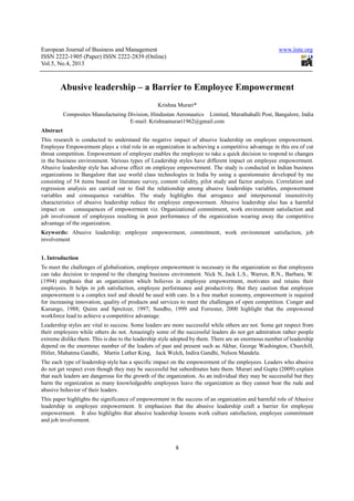 European Journal of Business and Management                                                           www.iiste.org
ISSN 2222-1905 (Paper) ISSN 2222-2839 (Online)
Vol.5, No.4, 2013



        Abusive leadership – a Barrier to Employee Empowerment
                                                  Krishna Murari*
           Composites Manufacturing Division, Hindustan Aeronautics Limited, Marathahalli Post, Bangalore, India
                                     E-mail: Krishnamurari1962@gmail.com
Abstract
This research is conducted to understand the negative impact of abusive leadership on employee empowerment.
Employee Empowerment plays a vital role in an organization in achieving a competitive advantage in this era of cut
throat competition. Empowerment of employee enables the employee to take a quick decision to respond to changes
in the business environment. Various types of Leadership styles have different impact on employee empowerment.
Abusive leadership style has adverse effect on employee empowerment. The study is conducted in Indian business
organizations in Bangalore that use world class technologies in India by using a questionnaire developed by me
consisting of 54 items based on literature survey, content validity, pilot study and factor analysis. Correlation and
regression analysis are carried out to find the relationship among abusive leaderships variables, empowerment
variables and consequence variables. The study highlights that arrogance and interpersonal insensitivity
characteristics of abusive leadership reduce the employee empowerment. Abusive leadership also has a harmful
impact on      consequences of empowerment viz. Organizational commitment, work environment satisfaction and
job involvement of employees resulting in poor performance of the organization wearing away the competitive
advantage of the organization.
Keywords: Abusive leadership; employee empowerment, commitment, work environment satisfaction, job
involvement


1. Introduction
To meet the challenges of globalization, employee empowerment is necessary in the organization so that employees
can take decision to respond to the changing business environment. Nick N, Jack L.S., Warren, R.N., Barbara, W.
(1994) emphasis that an organization which believes in employee empowerment, motivates and retains their
employees. It helps in job satisfaction, employee performance and productivity. But they caution that employee
empowerment is a complex tool and should be used with care. In a free market economy, empowerment is required
for increasing innovation, quality of products and services to meet the challenges of open competition. Conger and
Kanungo, 1988; Quinn and Spreitzer, 1997; Sundbo, 1999 and Forrester, 2000 highlight that the empowered
workforce lead to achieve a competitive advantage.
Leadership styles are vital to success. Some leaders are more successful while others are not. Some get respect from
their employees while others do not. Amazingly some of the successful leaders do not get admiration rather people
extreme dislike them. This is due to the leadership style adopted by them. There are an enormous number of leadership
depend on the enormous number of the leaders of past and present such as Akbar, George Washington, Churchill,
Hitler, Mahatma Gandhi, Martin Luther King, Jack Welch, Indira Gandhi, Nelson Mandela.
The each type of leadership style has a specific impact on the empowerment of the employees. Leaders who abusive
do not get respect even though they may be successful but subordinates hate them. Murari and Gupta (2009) explain
that such leaders are dangerous for the growth of the organization. As an individual they may be successful but they
harm the organization as many knowledgeable employees leave the organization as they cannot bear the rude and
abusive behavior of their leaders.
This paper highlights the significance of empowerment in the success of an organization and harmful role of Abusive
leadership in employee empowerment. It emphasizes that the abusive leadership craft a barrier for employee
empowerment. It also highlights that abusive leadership lessens work culture satisfaction, employee commitment
and job involvement.



                                                         8
 