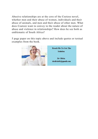 Abusive relationships are at the core of the Coetzee novel,
whether men and their abuse of women, individuals and their
abuse of animals, and men and their abuse of other men. What
does Coatzee want to convey to the reader about the nature of
abuse and violence in relationships? How does he see both as
emblematic of South Africa?
5 page paper on this topic above and include quotes or textual
examples from the book.
 
