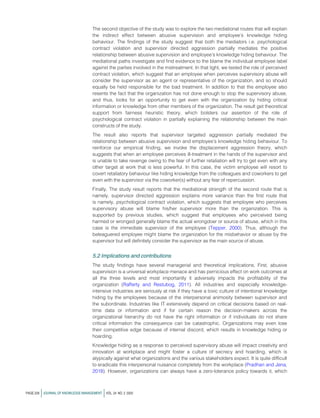 The second objective of the study was to explore the two mediational routes that will explain
the indirect effect between abusive supervision and employee’s knowledge hiding
behaviour. The findings of the study suggest that both the mediators i.e. psychological
contract violation and supervisor directed aggression partially mediates the positive
relationship between abusive supervision and employee’s knowledge hiding behaviour. The
mediational paths investigate and find evidence to the blame the individual employee label
against the parties involved in the mistreatment. In that light, we tested the role of perceived
contract violation, which suggest that an employee when perceives supervisory abuse will
consider the supervisor as an agent or representative of the organization, and so should
equally be held responsible for the bad treatment. In addition to that the employee also
resents the fact that the organization has not done enough to stop the supervisory abuse,
and thus, looks for an opportunity to get even with the organization by hiding critical
information or knowledge from other members of the organization. The result get theoretical
support from fairness heuristic theory, which bolsters our assertion of the role of
psychological contract violation in partially explaining the relationship between the main
constructs of the study.
The result also reports that supervisor targeted aggression partially mediated the
relationship between abusive supervision and employee’s knowledge hiding behaviour. To
reinforce our empirical finding, we invoke the displacement aggression theory, which
suggests that when an employee perceives ill-treatment in the hands of the supervisor and
is unable to take revenge owing to the fear of further retaliation will try to get even with any
other target at work that is less powerful. In this case, the victim employee will resort to
covert retaliatory behaviour like hiding knowledge from the colleagues and coworkers to get
even with the supervisor via the coworker(s) without any fear of repercussion.
Finally, The study result reports that the mediational strength of the second route that is
namely, supervisor directed aggression explains more variance than the first route that
is namely, psychological contract violation, which suggests that employee who perceives
supervisory abuse will blame his/her supervisor more than the organization. This is
supported by previous studies, which suggest that employees who perceived being
harmed or wronged generally blame the actual wrongdoer or source of abuse, which in this
case is the immediate supervisor of the employee (Tepper, 2000). Thus, although the
beleaguered employee might blame the organization for the misbehavior or abuse by the
supervisor but will definitely consider the supervisor as the main source of abuse.
5.2 Implications and contributions
The study findings have several managerial and theoretical implications. First, abusive
supervision is a universal workplace menace and has pernicious effect on work outcomes at
all the three levels and most importantly it adversely impacts the profitability of the
organization (Rafferty and Restubog, 2011). All industries and especially knowledge-
intensive industries are seriously at risk if they have a toxic culture of intentional knowledge
hiding by the employees because of the interpersonal animosity between supervisor and
the subordinate. Industries like IT extensively depend on critical decisions based on real-
time data or information and if for certain reason the decision-makers across the
organizational hierarchy do not have the right information or if individuals do not share
critical information the consequence can be catastrophic. Organizations may even lose
their competitive edge because of internal discord, which results in knowledge hiding or
hoarding.
Knowledge hiding as a response to perceived supervisory abuse will impact creativity and
innovation at workplace and might foster a culture of secrecy and hoarding, which is
atypically against what organizations and the various stakeholders expect. It is quite difficult
to eradicate this interpersonal nuisance completely from the workplace (Pradhan and Jena,
2018). However, organizations can always have a zero-tolerance policy towards it, which
PAGE 228 jJOURNAL OF KNOWLEDGE MANAGEMENT jVOL. 24 NO. 2 2020
 