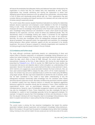 will assure the employees that adequate checks and balances have been introduced by the
organization to ensure that they are treated fairly and respectfully at work. Second,
organizations may consider sensitizing and training the supervisors to refrain from
displaying typical abusive behaviours such as yelling at the subordinate, criticizing bitterly
in front of others and intentionally giving difficult task, etc. Third, organizations may also
consider offering counselling and support services to its members who are under any kind
of duress owing to supervisory abuse.
The current study offers several valuable theoretical implications by testing the relationship
between abusive supervision and employee’s covert retaliation in the form of knowledge
hiding at work. Firstly, this study empirically explores and explains why an aggrieved
employee will resort to knowledge hiding behaviour when faced with supervisory abuse at
work. Knowledge hiding behaviours are clandestine in nature, which would not get easily
detected by the supervisor, and thus, would not attract any additional penalty. Also, the
discretionary nature of knowledge sharing also makes it convenient for the aggrieved
employee to resort to knowledge hiding without invoking the wrath of the supervisor.
Secondly, the study also investigates whom the beleaguered employee blames for the
abuse at workplace: the supervisor and/or; the organization and coworkers. So, knowledge
hiding behaviour offers perfect retribution against all who are perceived to be directly
(supervisor- the source of abuse or anguish) or indirectly (organization and coworkers for
not doing enough to stop the abuse) involved in the act of abuse.
5.3 Limitations and further study
The study although contributes significantly towards our understanding of direct and
indirect effect of abusive supervision on employee’s knowledge hiding behaviours yet it
suffers from certain limitations. First, the study has used single method and single source to
collect the data, which offers a threat of CMB. Although, the current study has taken
precautionary measures at the time of data collection and during the data analysis (as
prescribed by Podsakoff et al., 2012) to counter the CMB threat but future studies may
incorporate multi-source and objective data to further strengthen our understanding of this
association. Second, the sample size is quite small and the data is cross-sectional in nature,
which restricts us to suggest any causal association between the focal constructs. Also, we
have used variance-based SEM to analyse the data, which is fit for model exploration. In
future, the scholars may carry out a replicated study to confirm the model using CB-SEM by
using larger sample. We also urge future researchers to identify the role of coworker, which
has not been considered in this model to have better understanding of why the
beleaguered employee intentionally hides knowledge from the coworkers when he/she
perceives abusive supervisor at work. Boundary conditions like perceived coworker support
or coworker’s apathy that may influence (reduce or intensify) the displaced aggressive
behaviours against the coworkers should also be explored in future. Other individual and
organizational factors, such as psychological ownership, reward expectation, job
interdependence, hierarchy, type of knowledge management systems and team dynamics
may also be investigated in future. Future researchers may also investigate the type of
knowledge (i.e. explicit or tacit knowledge) generally hid by the aggrieved employee. For
example, it is logical to assume that if the knowledge is intrinsic and discretionary in nature
then the abused individual will more frequently resort to knowledge hiding behaviour than
when it is explicit and extrinsic in nature without the fear of being apprehended.
5.4 Conclusion
The current study is among the few empirical investigations that tested the positive
association between abusive supervision and employee’s knowledge hiding behaviours.
Most of the studies in the past have focussed on knowledge sharing rather than knowledge
hiding. Contrary to the common belief, the two constructs are not the two ends of the same
VOL. 24 NO. 2 2020 jJOURNAL OF KNOWLEDGE MANAGEMENT j PAGE 229
 