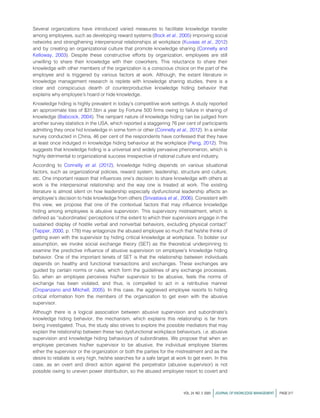 Several organizations have introduced varied measures to facilitate knowledge transfer
among employees, such as developing reward systems (Bock et al., 2005) improving social
networks and strengthening interpersonal relationships at workplace (Kuvaas et al., 2012)
and by creating an organizational culture that promote knowledge sharing (Connelly and
Kelloway, 2003). Despite these constructive efforts by organization, employees are still
unwilling to share their knowledge with their coworkers. This reluctance to share their
knowledge with other members of the organization is a conscious choice on the part of the
employee and is triggered by various factors at work. Although, the extant literature in
knowledge management research is replete with knowledge sharing studies, there is a
clear and conspicuous dearth of counterproductive knowledge hiding behavior that
explains why employee’s hoard or hide knowledge.
Knowledge hiding is highly prevalent in today’s competitive work settings. A study reported
an approximate loss of $31.5bn a year by Fortune 500 firms owing to failure in sharing of
knowledge (Babcock, 2004). The rampant nature of knowledge hiding can be judged from
another survey statistics in the USA, which reported a staggering 76 per cent of participants
admitting they once hid knowledge in some form or other (Connelly et al., 2012). In a similar
survey conducted in China, 46 per cent of the respondents have confessed that they have
at least once indulged in knowledge hiding behaviour at the workplace (Peng, 2012). This
suggests that knowledge hiding is a universal and widely pervasive phenomenon, which is
highly detrimental to organizational success irrespective of national culture and industry.
According to Connelly et al. (2012), knowledge hiding depends on various situational
factors, such as organizational policies, reward system, leadership, structure and culture,
etc. One important reason that influences one’s decision to share knowledge with others at
work is the interpersonal relationship and the way one is treated at work. The existing
literature is almost silent on how leadership especially dysfunctional leadership affects an
employee’s decision to hide knowledge from others (Srivastava et al., 2006). Consistent with
this view, we propose that one of the contextual factors that may influence knowledge
hiding among employees is abusive supervision. This supervisory mistreatment, which is
defined as “subordinates’ perceptions of the extent to which their supervisors engage in the
sustained display of hostile verbal and nonverbal behaviors, excluding physical contact”
(Tepper, 2000, p. 178) may antagonize the abused employee so much that he/she thinks of
getting even with the supervisor by hiding critical knowledge at workplace. To bolster our
assumption, we invoke social exchange theory (SET) as the theoretical underpinning to
examine the predictive influence of abusive supervision on employee’s knowledge hiding
behavior. One of the important tenets of SET is that the relationship between individuals
depends on healthy and functional transactions and exchanges. These exchanges are
guided by certain norms or rules, which form the guidelines of any exchange processes.
So, when an employee perceives his/her supervisor to be abusive, feels the norms of
exchange has been violated, and thus, is compelled to act in a retributive manner
(Cropanzano and Mitchell, 2005). In this case, the aggrieved employee resorts to hiding
critical information from the members of the organization to get even with the abusive
supervisor.
Although there is a logical association between abusive supervision and subordinate’s
knowledge hiding behavior, the mechanism, which explains this relationship is far from
being investigated. Thus, the study also strives to explore the possible mediators that may
explain the relationship between these two dysfunctional workplace behaviours, i.e. abusive
supervision and knowledge hiding behaviours of subordinates. We propose that when an
employee perceives his/her supervisor to be abusive, the individual employee blames
either the supervisor or the organization or both the parties for the mistreatment and as the
desire to retaliate is very high, he/she searches for a safe target at work to get even. In this
case, as an overt and direct action against the perpetrator (abusive supervisor) is not
possible owing to uneven power distribution, so the abused employee resort to covert and
VOL. 24 NO. 2 2020 jJOURNAL OF KNOWLEDGE MANAGEMENT j PAGE 217
 