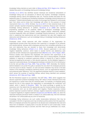 knowledge hiding intentions at work (refer to Wang and Noe, 2010; Gagne et al., 2019 for
detailed discussion on Knowledge sharing and knowledge hiding).
Connelly et al. (2012) has identified several individual and situational antecedents of
knowledge hiding such as perception of distrust and injustice, knowledge complexity,
knowledge sharing culture and leadership style, etc. Previous studies discusses the role
leadership plays in motivating and facilitating employees’ knowledge sharing behaviours at
workplace. Transformational leaders are known to encourage their followers to continuously
learn from others and to share their knowledge with others for the purpose of mutual
improvement (Han et al., 2016). Similarly, Xue et al. (2011) in their empirical study of US
student samples reported empowering leadership to positively influence team members’
knowledge sharing behaviours. In addition, Srivastava et al. (2006) also reported
empowering leadership to be positively related to employee’s knowledge sharing
behaviours. Although, previous studies clearly suggest positive relationship between
functional leadership style and follower’s knowledge sharing behaviours, but studies fail
short in explaining how dysfunctional and toxic leadership can also elicit negative and
destructive work behaviours, such as knowledge hiding or knowledge hoarding behaviours
(Khalid et al., 2018).
Employees share critical resources with other members of the organization for
organizational success when they perceive their supervisor or managers to be authentic
and transformational, whereas when employees perceive their immediate authorities to be
toxic and destructive they are reluctant to share their knowledge and demonstrate
knowledge hiding behaviours (Khalid et al., 2018). Abusive supervision is one such
negative leadership construct, which leads to several harmful and deleterious work
outcomes at both individual and organizational level (Martinko et al., 2013; Tepper, 2007).
Previous studies have reported that employees who perceive their supervisors to be
abusive retaliate to such ill-treatment in different ways and to varying degrees. Employee
retaliation in response to sustained supervisory abuse is inspired by a need to restore
fairness by targeting the accused i.e. their abusive supervisor. As this retaliation happens in
response to perceived abuse, the beleaguered employee considers this tit for tat behaviour
to be fair and just (Bies and Tripp, 2005; Tripp and Bies, 1997). Generally, the intention
behind retaliation is to punish the guilty or penalize the one whom the employee perceives
to be the source of abuse. However, an overt and direct retaliation may not be in the best
interest of the employee considering restraining factors, such as organizational hierarchy
and positional power difference. Thus, the aggrieved employee resorts to covert retaliation,
which serves the purpose of restoring fairness without being identified and punished
(Arnold et al., 2011; Bies and Tripp, 1998).
We find theoretical support to our assertion, from SET (Blau, 1964), which suggests that
abusive supervision predicts knowledge hiding. SET refers to those individual actions that
are inspired by a certain return that the individual seeks. For example, an employee going
beyond the line of duty expects the organization to acknowledge the contribution and
reward, which it deems fit (Gouldner, 1960). The social exchange is guided by the
reciprocity norm that determines the appropriate way the involved parties should behave.
The reciprocity norm can be both positive and negative. Positive reciprocity involves
positive response to positive treatment, whereas, negative reciprocity involves the tendency
to respond negatively to negative treatment (Cropanzano and Mitchell, 2005). So, when the
individual employee perceives he/she is treated in an unfavourable way, then the individual
will behave in an unfavourable way as a form of reciprocity.
Knowledge hiding behaviours are such subtle reciprocative behaviours that may be
concealed in the form of ignorance and may not attract punitive actions from the supervisor.
When an employee perceives the supervisor to be abusive and understands that overt and
direct form of retaliation or paying back is not wise will resort to such covert ways. Covert
retaliatory behaviors are easy to conceal, and their intent can go undetected, as a result,
VOL. 24 NO. 2 2020 jJOURNAL OF KNOWLEDGE MANAGEMENT j PAGE 219
 