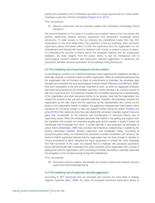 subtle and clandestine form of retaliation provides an unique opportunity for a lower power
employee to get even with the wrongdoer (Tepper et al., 2012).
Thus, we propose:
H1. Abusive supervision will be positively related with employee’s knowledge hiding
behaviour.
The second objective of this study is to explore two possible reasons that may explain the
positive relationship between abusive supervision and employee’s knowledge hiding
behaviours. To seek answer to that we propose two mediational routes that may offer
explanations to the focal relationship. Our assertion is that an employee when perceives
supervisory abuse will blame either or both the supervisor and the organization for the
mistreatment and thereby will resort to retaliation with a hope to restore a sense of justice.
To understand the process of blame (whom the employee blames) and the subsequent
retaliation, we draw insights from the justice theory to test the mediational role of
psychological contract violation and supervisory directed aggression in explaining the
association between abusive supervision and knowledge hiding behaviours.
2.2 The mediating role of psychological contract violation
A psychological contract is an individual employee’s belief regarding the obligations formally or
informally, explicitly or implicitly made by his/her organization. When an employee perceives that
the organization has not honored its share of commitments or promises, the employee feels
betrayed and considers this as a psychological contract breach (Robinson and Morrison, 2000).
One such expectation is fair and proper treatment at work, so when an aggrieved employee
perceives being abused by the immediate supervisor, he/she will treat it as a serious breach of
faith and unjust treatment. An employee considers the immediate supervisor as a representative
of the organization and when perceives him/her to be abusive, feels that the organization has
violated the contract of fair, just and respectful treatment. Therefore, the employee considers the
organization as the main culprit and the supervisor as the representative who carries out the
abuse on the organization behalf. In addition, the aggrieved employee also might blame his/her
coworkers for not doing enough to help and support him/her during the ordeal. Pradhan and
Jena (2018) in their empirical study have also stated that perceived coworker support (resource
gain) may compensate for the resource loss (conservation of resources theory) due to
supervisory abuse. When the employee perceives that he/she is not getting any support from
the coworkers, will consider the coworkers equally guilty and to maintain a sense of justice will
intentionally hide knowledge from them. A similar rationale is also proposed by advocates of
justice theory (Greenberg, 1987) that provides vital theoretical underpinning in explaining the
positive association between abusive supervision and knowledge hiding. According to
procedural justice theory, an individual who perceives consistent humiliation and abuse in the
hands of his/her supervisor believes that the organization has not done enough to develop or
enforce procedures to either discipline the rogue supervisors or protect the victim employee
from their tormentor. In this case, we propose that an employee who perceives supervisory
abuse will intentionally hide knowledge from other members of the organization with a sense of
getting even with the organization, which according to him/her has tacitly or explicitly supported
the wrongdoer or has not done enough to stop the mistreatment.
Thus, we propose:
H2. Perceived contract violation will mediate the positive relationship between abusive
supervision and knowledge hiding.
2.3 The mediating role of supervisor directed aggression
According to SET individuals who are wronged and harmed are more likely to display
negative reactions (Blau, 1964). So, when an employee perceives supervisory abuse at
PAGE 220 jJOURNAL OF KNOWLEDGE MANAGEMENT jVOL. 24 NO. 2 2020
 