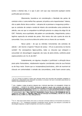 (cento e oitenta) dias. E o que é pior: sem que seja necessário qualquer evento
justificador para tal atraso.
Obviamente, levando-se em consideração a liberdade das partes de
contratar entre si como melhor lhes aprouver, tal prática seria inquestionável. Todavia,
não se pode afastar dessa análise – sob pena de se promover a insegurança jurídica –
que os contratos de compra e venda de imóveis são considerados como contratos de
adesão, uma vez que se enquadram na definição prevista na cabeça do artigo 54, do
CDC1. Portanto, nessa qualidade, não podem ser considerados, integralmente, como a
legítima expressão da vontade das partes. Pelo menos não sob o ponto de vista do
consumidor. Esse, ou assina ou deixa de sonhar com as chaves de sua moradia.
Nesse ponto – de que os referidos instrumentos são contratos de
adesão – até mesmo o Superior Tribunal de Justiça – STJ já se posicionou no mesmo
sentido2. Por consequência lógico-jurídica, todas as cláusulas que coloquem o
consumidor em desvantagem exagerada são nulas de pleno direito, conforme prevê
expressamente o art. 51, IV, do CDC3.
Evidentemente, em algumas situações é justificável a utilização desse
prazo pelos fornecedores, notadamente naquelas consideradas como de caso fortuito
ou de força maior. Ocorre que as incorporadoras/construtoras, além de inserirem tal
cláusula em contrariedade à vontade dos consumidores, ainda fazem constar outra,
1 Art. 54. Contrato de adesão é aquele cujas cláusulas tenham sido aprovadas pela autoridade competente ou
estabelecidas unilateralmente pelo fornecedor de produtos ou serviços, sem que o consumidor possa discutir ou
modificar substancialmente seu conteúdo.
2 CIVIL. COMPRA E VENDA DE IMÓVEL RESILIDA PELA VONTADE UNILATERAL DO ADQUIRENTE. CÓDIGO DO
CONSUMIDOR. 1. CONTRATO DE ADESÃO. Contrato de adesão é aquele cujo conteúdo não pode ser
substancialmente modificadopelo consumidor (Lei nº 8.078/90, art. 54, caput), em cujo rol se inclui o contrato
de compra e venda de apartamento, salvo se, v.g., comprovada ou a modificação da planta padrão ou a redução
significativa do preço ou o respectivo parcelamento em condições não oferecidas aos demais adquirentes de unidades
no empreendimento. (STJ - REsp: 59870 SP 1995/0004290-8, Relator: Ministro ARI PARGENDLER, Data de
Julgamento: 16/11/1999, T3 - TERCEIRA TURMA, Data de Publicação: DJ 07/02/2000 p. 149 JSTJ vol. 19 p. 256
RDTJRJ vol. 43 p. 53 RSTJ vol. 129 p. 246) (grifamos)
3 Art. 51 - São nulas de pleno direito, entre outras, as cláusulas contratuais relativas ao fornecimento de produtos ou
serviços que: (...) IV – estabeleçam prestações consideradas iníquas, abusivas, que coloquem o consumidor em
desvantagem exagerada, ou sejam incompatíveis com a boa-fé ou a equidade;
 