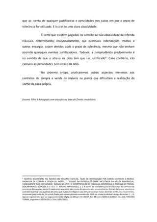 que as isenta de qualquer justificativa e penalidades nos casos em que o prazo de
tolerância for utilizado. E isso é de uma clara abusividade.
É certo que existem julgados no sentido da não abusividade da referida
cláusula, determinando, equivocadamente, que eventuais indenizações, multas e
outros encargos sejam devidos após o prazo de tolerância, mesmo que não tenham
ocorrido quaisquer eventos justificadores. Todavia, a jurisprudência predominante é
no sentido de que o atraso na obra tem que ser justificado4. Caso contrário, são
cabíveis as penalidades pelo atraso da obra.
No próximo artigo, analisaremos outros aspectos inerentes aos
contratos de compra e venda de imóveis na planta que dificultam a realização do
sonho da casa própria.
Erasmo Filho é Advogado com atuação na área de Direito Imobiliário
4 AGRAVO REGIMENTAL NO AGRAVO EM RECURSO ESPECIAL. AÇÃO DE INDENIZAÇÃO POR DANOS MATERIAIS E MORAIS.
PROMESSA DE COMPRA E VENDA DE IMÓVEL. 1. ATRASO NA ENTREGA DA OBRA. INCIDÊNCIA DA MULTA CONTRATUAL.
FUNDAMENTO NÃO IMPUGNADO. SÚMULA 283/STF. 2. INTERPRETAÇÃO DE CLÁUSULA CONTRATUAL E REEXAME DE PROVAS.
DESCABIMENTO. SÚMULAS 5 e 7/STJ. 3. AGRAVO IMPROVIDO.(..). 2. A partir da interpretação de cláusulas do contrato de
promessa de compra e venda firmadoentreas partes, bem como do reexame das circunstâncias fáticas da causa, concluiu o
acórdãorecorrido pela ausência de prova que pudesseconfigurar caso fortuito ouforça maior, devendo as rés, ora recorrentes,
responder pela multa de 1% aomês fixada pela sentença desdenovembrode 2009 atéa data da efetiva entrega do imóvel, (...). 3.
Agravo regimental a que se nega provimento. (AgRg no AREsp 572.549/SP, Rel. Ministro MARCO AURÉLIO BELLIZZE, TERCEIRA
TURMA, julgado em 09/06/2015, DJe 19/06/2015)
 