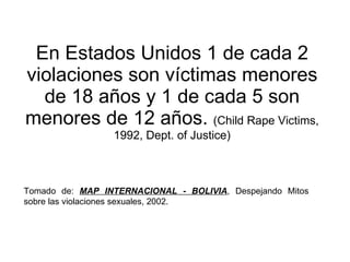 En Estados Unidos 1 de cada 2 violaciones son víctimas menores de 18 años y 1 de cada 5 son menores de 12 años.  (Child Rape Victims, 1992, Dept. of Justice) Tomado de:  MAP INTERNACIONAL - BOLIVIA , Despejando Mitos sobre las violaciones sexuales, 2002.  