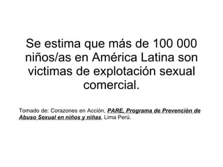 Se estima que más de 100 000 niños/as en América Latina son victimas de explotación sexual comercial. Tomado de: Corazones en Acción,  PARE, Programa de Prevención de Abuso Sexual en niños y niñas , Lima Perú. 