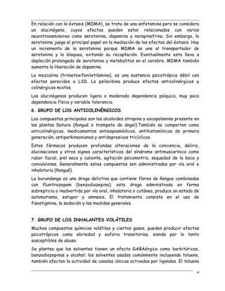 19
En relación con la éxtasis (MDMA), se trata de una anfetamina pero se considera
un alucinógeno, cuyos efectos pueden estar relacionados con varios
neurotransmisores como serotonina, dopamina y norepinefrina. Sin embargo, la
serotonina juega el principal papel en la mediación de los efectos del éxtasis. Hay
un incremento de la serotonina porque MDMA se une al transportador de
serotonina y lo bloquea, evitando su recaptación. Eventualmente esto lleva a
depleción prolongada de serotonina y metabolitos en el cerebro. MDMA también
aumenta la liberación de dopamina.
La mezcalina (trimetoxifeniletilamina), es una sustancia psicotrópica débil con
efectos parecidos a LSD. La psilocibina produce efectos anticolinérgicos y
colinérgicos mixtos.
Los alucinógenos producen ligera o moderada dependencia psíquica, muy poca
dependencia física y variable tolerancia.
6. GRUPO DE LOS ANTICOLINÉRGICOS
Los compuestos principales son los alcaloides atropina y escopolamina presente en
las plantas Datura (ñongué o trompeta de ángel).También se comportan como
anticolinérgicos, medicamentos antiespasmódicos, antihistamínicos de primera
generación, antiparkinsonianos y antidepresivos tricíclicos.
Estos fármacos producen profundas alteraciones de la conciencia, delirio,
alucinaciones y otros signos característicos del síndrome antimuscarínico como
rubor facial, piel seca y caliente, agitación psicomotriz, sequedad de la boca y
convulsiones. Generalmente estos compuestos son administrados por vía oral e
inhalatoria (ñongué).
La burundanga es una droga delictiva que contiene flores de ñongue combinadas
con flunitrazepam (benzodiazepina); esta droga administrada en forma
subrepticia o inadvertida por vía oral, inhalatoria o cutánea, produce un estado de
automatismo, estupor y amnesia. El tratamiento consiste en el uso de
fisostigmina, la sedación y las medidas generales.
7. GRUPO DE LOS INHALANTES VOLÁTILES
Muchos compuestos químicos volátiles y ciertos gases, pueden producir efectos
psicotrópicos como ebriedad y euforia transitorias, siendo por lo tanto
susceptibles de abuso.
Se plantea que los solventes tienen un efecto GABAérgico como barbitúricos,
benzodiazepinas y alcohol; los solventes usados comúnmente incluyendo tolueno,
también afectan la actividad de canales iónicos activados por ligandos. El tolueno
 
