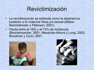 Revictimización
• La revictimización se entiende como la experiencia
posterior a la violencia física y/o sexual (Maker,
Kemmelmeier y Peterson, 2001).
• Oscila entre el 16% y el 72% de incidencia
(Breintenbecher, 2001; Messman-Moore y Long, 2003;
Roodman y Clum, 2001
 