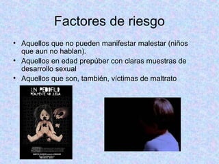 Factores de riesgo
• Aquellos que no pueden manifestar malestar (niños
que aun no hablan).
• Aquellos en edad prepúber con claras muestras de
desarrollo sexual
• Aquellos que son, también, víctimas de maltrato
 