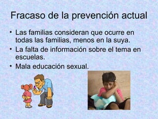 Fracaso de la prevención actual
• Las familias consideran que ocurre en
todas las familias, menos en la suya.
• La falta de información sobre el tema en
escuelas.
• Mala educación sexual.
 
