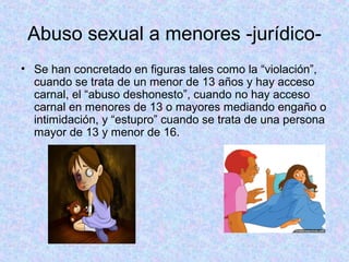 Abuso sexual a menores -jurídico-
• Se han concretado en figuras tales como la “violación”,
cuando se trata de un menor de 13 años y hay acceso
carnal, el “abuso deshonesto”, cuando no hay acceso
carnal en menores de 13 o mayores mediando engaño o
intimidación, y “estupro” cuando se trata de una persona
mayor de 13 y menor de 16.
 