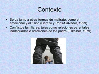 Contexto
• Se da junto a otras formas de maltrato, como el
emocional y el físico (Cerezo y Pons-Salvador, 1999).
• Conflictos familiares, tales como relaciones parentales
inadecuadas o adicciones de los padre (Filkelhor, 1979).
 