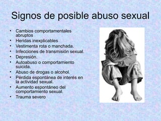 Signos de posible abuso sexual
• Cambios comportamentales
abruptos
• Heridas inexplicables
• Vestimenta rota o manchada.
• Infecciones de transmisión sexual.
• Depresión.
• Autoabuso o comportamiento
suicida.
• Abuso de drogas o alcohol.
• Pérdida espontánea de interés en
la actividad sexual.
• Aumento espontáneo del
comportamiento sexual.
• Trauma severo
 