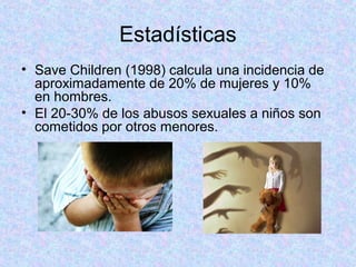 Estadísticas
• Save Children (1998) calcula una incidencia de
aproximadamente de 20% de mujeres y 10%
en hombres.
• El 20-30% de los abusos sexuales a niños son
cometidos por otros menores.
 