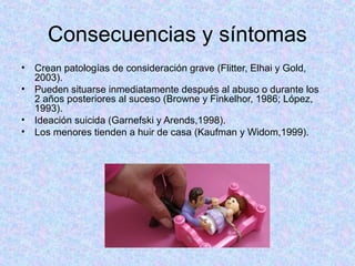 Consecuencias y síntomas
• Crean patologías de consideración grave (Flitter, Elhai y Gold,
2003).
• Pueden situarse inmediatamente después al abuso o durante los
2 años posteriores al suceso (Browne y Finkelhor, 1986; López,
1993).
• Ideación suicida (Garnefski y Arends,1998).
• Los menores tienden a huir de casa (Kaufman y Widom,1999).
 