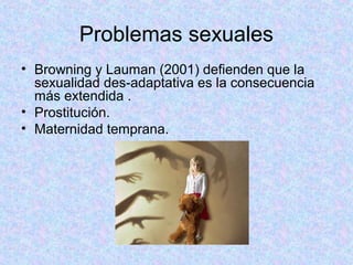 Problemas sexuales
• Browning y Lauman (2001) defienden que la
sexualidad des-adaptativa es la consecuencia
más extendida .
• Prostitución.
• Maternidad temprana.
 