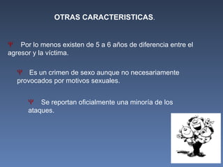 Ψ Por lo menos existen de 5 a 6 años de diferencia entre el
agresor y la víctima.
Ψ Es un crimen de sexo aunque no necesariamente
provocados por motivos sexuales.
Ψ Se reportan oficialmente una minoría de los
ataques.
OTRAS CARACTERISTICAS.
 