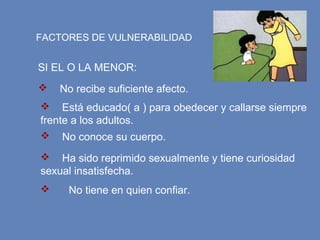 FACTORES DE VULNERABILIDAD
SI EL O LA MENOR:
 No recibe suficiente afecto.
 Está educado( a ) para obedecer y callarse siempre
frente a los adultos.
 No conoce su cuerpo.
 Ha sido reprimido sexualmente y tiene curiosidad
sexual insatisfecha.
 No tiene en quien confiar.
 