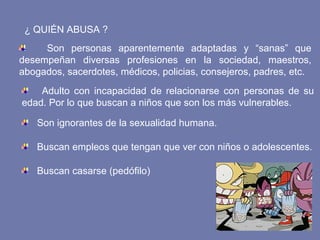 ¿ QUIÉN ABUSA ?
Son personas aparentemente adaptadas y “sanas” que
desempeñan diversas profesiones en la sociedad, maestros,
abogados, sacerdotes, médicos, policias, consejeros, padres, etc.
Adulto con incapacidad de relacionarse con personas de su
edad. Por lo que buscan a niños que son los más vulnerables.
Son ignorantes de la sexualidad humana.
Buscan empleos que tengan que ver con niños o adolescentes.
Buscan casarse (pedófilo)
 