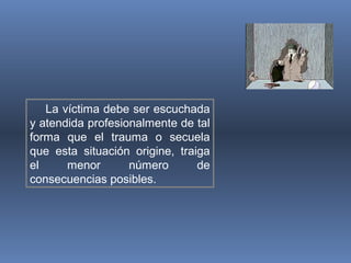 La víctima debe ser escuchada
y atendida profesionalmente de tal
forma que el trauma o secuela
que esta situación origine, traiga
el menor número de
consecuencias posibles.
 