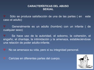 CARACTERÍSTICAS DEL ABUSO
SEXUAL
Ψ Sólo se produce satisfacción de una de las partes ( en este
caso el adulto)
Ψ Generalmente es un adulto (hombre) con un infante ( de
cualquier sexo)
Ψ No se amenaza su vida, pero sí su integridad personal.
Ψ Caricias en diferentes partes del cuerpo.
Ψ Se hace uso de la autoridad, el soborno, la cohersión, el
engaño, el chantaje, la intimidación y la amenaza, estableciéndose
una relación de poder adulto-infante.
 