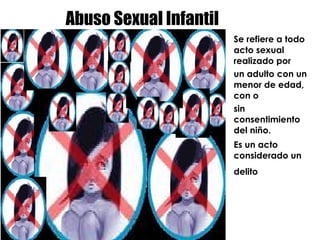 Abuso Sexual Infantil Se refiere a todo acto sexual realizado por  un adulto con un menor de edad, con o  sin consentimiento del niño. Es un acto considerado un delito   