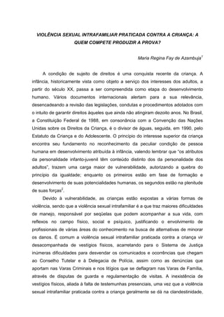 VIOLÊNCIA SEXUAL INTRAFAMILIAR PRATICADA CONTRA A CRIANÇA: A
                     QUEM COMPETE PRODUZIR A PROVA?


                                                     Maria Regina Fay de Azambuja1


     A condição de sujeito de direitos é uma conquista recente da criança. A
infância, historicamente vista como objeto a serviço dos interesses dos adultos, a
partir do século XX, passa a ser compreendida como etapa do desenvolvimento
humano. Vários documentos internacionais alertam para a sua relevância,
desencadeando a revisão das legislações, condutas e procedimentos adotados com
o intuito de garantir direitos àqueles que ainda não atingiram dezoito anos. No Brasil,
a Constituição Federal de 1988, em consonância com a Convenção das Nações
Unidas sobre os Direitos da Criança, é o divisor de águas, seguida, em 1990, pelo
Estatuto da Criança e do Adolescente. O princípio do interesse superior da criança
encontra seu fundamento no reconhecimento da peculiar condição de pessoa
humana em desenvolvimento atribuída à infância, valendo lembrar que “os atributos
da personalidade infanto-juvenil têm conteúdo distinto dos da personalidade dos
adultos”, trazem uma carga maior de vulnerabilidade, autorizando a quebra do
princípio da igualdade; enquanto os primeiros estão em fase de formação e
desenvolvimento de suas potencialidades humanas, os segundos estão na plenitude
de suas forças2.
     Devido à vulnerabilidade, as crianças estão expostas a várias formas de
violência, sendo que a violência sexual intrafamiliar é a que traz maiores dificuldades
de manejo, responsável por seqüelas que podem acompanhar a sua vida, com
reflexos no campo físico, social e psíquico, justificando o envolvimento de
profissionais de várias áreas do conhecimento na busca de alternativas de minorar
os danos. É comum a violência sexual intrafamiliar praticada contra a criança vir
desacompanhada de vestígios físicos, acarretando para o Sistema de Justiça
inúmeras dificuldades para desvendar os comunicados e ocorrências que chegam
ao Conselho Tutelar e à Delegacia de Polícia, assim como as denúncias que
aportam nas Varas Criminais e nos litígios que se deflagram nas Varas de Família,
através de disputas de guarda e regulamentação de visitas. A inexistência de
vestígios físicos, aliada à falta de testemunhas presenciais, uma vez que a violência
sexual intrafamiliar praticada contra a criança geralmente se dá na clandestinidade,
 