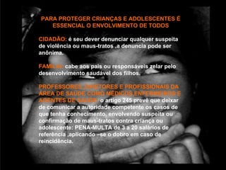 PARA PROTEGER CRIANÇAS E ADOLESCENTES É
   ESSENCIAL O ENVOLVIMENTO DE TODOS

CIDADÃO: é seu dever denunciar qualquer suspeita
de violência ou maus-tratos ,a denuncia pode ser
anônima.

FAMILIA: cabe aos pais ou responsáveis zelar pelo
desenvolvimento saudável dos filhos.

PROFESSORES ,DIRETORES E PROFISSIONAIS DA
ÁREA DE SAÚDE COMO MÉDICOS,ENFERMEIROS E
AGENTES DE SAÚDE: o artigo 245 prevê que deixar
de comunicar a autoridade competente os casos de
que tenha conhecimento, envolvendo suspeita ou
confirmação de maus-tratos contra criança ou
adolescente: PENA-MULTA de 3 a 20 salários de
referência ,aplicando –se o dobro em caso de
reincidência.
 