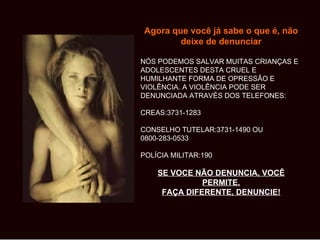 Agora que você já sabe o que é, não
        deixe de denunciar

NÓS PODEMOS SALVAR MUITAS CRIANÇAS E
ADOLESCENTES DESTA CRUEL E
HUMILHANTE FORMA DE OPRESSÃO E
VIOLÊNCIA. A VIOLÊNCIA PODE SER
DENUNCIADA ATRAVÉS DOS TELEFONES:

CREAS:3731-1283

CONSELHO TUTELAR:3731-1490 OU
0800-283-0533

POLÍCIA MILITAR:190

    SE VOCE NÃO DENUNCIA, VOCÊ
              PERMITE.
     FAÇA DIFERENTE, DENUNCIE!
 