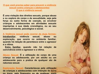 O que você precisa saber para prevenir a violência
     sexual contra crianças e adolescentes:
           O que é violência sexual:

É uma violação dos direitos sexuais, porque abusa
e ou explora do corpo e da sexualidade, seja pela
força ou outra forma de coerção, ao envolver
crianças e adolescentes em atividades sexuais
impróprias á sua idade cronológica, ou ao seu
desenvolvimento, psicológico e social.

A Violência sexual pode ocorrer de duas formas;
Intrafamiliar, violência   sexual,     abuso  ou
exploração, que ocorre no ambiente familiar,
quando há relação de parentesco entre o agressor
e a vitima.
  Extra familiar, quando não há relação de
convivência entre o agressor e a vitima.

Abuso Sexual: É a utilização do corpo de uma
criança ou adolescente, por um adulto ou um
adolescente para a pratica de qualquer ato de
natureza sexual.

Exploração Sexual: Caracteriza-se pela utilização
de crianças e adolescentes com intenção do lucro
 