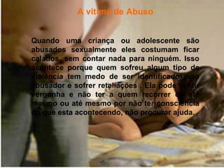 A vitima de Abuso


Quando uma criança ou adolescente são
abusados sexualmente eles costumam ficar
calados, sem contar nada para ninguém. Isso
acontece porque quem sofreu algum tipo de
violência tem medo de ser identificado pelo
abusador e sofrer retaliações . Ela pode sentir
vergonha e não ter a quem recorrer ou até
mesmo ou até mesmo por não ter consciência
do que esta acontecendo, não procurar ajuda.
 