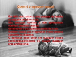 Quem é o agressor sexual


Em 90% dos casos é uma pessoa da família
ou alguém próximo a ela;
São pessoas normais e não apresentam
nenhum distúrbio mental;
Geralmente é pai,padrasto,irmão,tio e etc.
Existem casos que o agressor é uma pessoa
estranha ou distante;
O agressor pode estar em qualquer classe
social,raça,sexo,idade ou ocupar qualquer
área profissional.
 