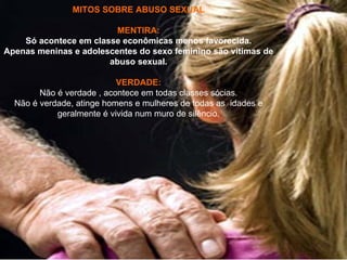 MITOS SOBRE ABUSO SEXUAL

                         MENTIRA:
    Só acontece em classe econômicas menos favorecida.
Apenas meninas e adolescentes do sexo feminino são vitimas de
                       abuso sexual.

                           VERDADE:
        Não é verdade , acontece em todas classes sócias.
  Não é verdade, atinge homens e mulheres de todas as idades e
            geralmente é vivida num muro de silêncio.
 