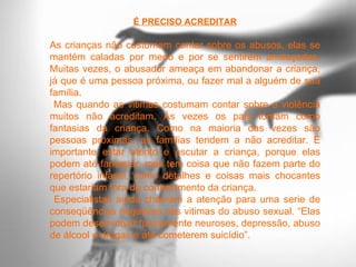 É PRECISO ACREDITAR

As crianças não costumam contar sobre os abusos, elas se
mantém caladas por medo e por se sentirem ameaçadas.
Muitas vezes, o abusador ameaça em abandonar a criança,
já que é uma pessoa próxima, ou fazer mal a alguém de sua
família.
 Mas quando as vitimas costumam contar sobre a violência
muitos não acreditam. Às vezes os pais tomam como
fantasias da criança. Como na maioria das vezes são
pessoas próximas, as famílias tendem a não acreditar. È
importante estar atento e escutar a criança, porque elas
podem até fantasiar, mas tem coisa que não fazem parte do
repertório infantil, como detalhes e coisas mais chocantes
que estariam fora do conhecimento da criança.
 Especialistas ainda chamam a atenção para uma serie de
conseqüências negativas nas vitimas do abuso sexual. “Elas
podem desenvolver futuramente neuroses, depressão, abuso
de álcool e drogas e até cometerem suicídio”.
 