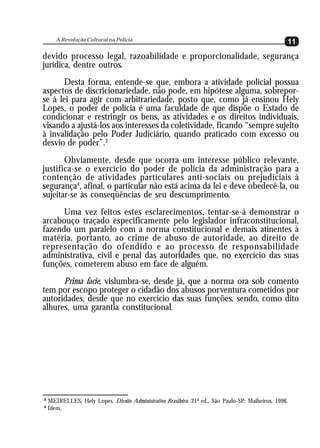 A Revolução Cultural na Polícia
                                                                                                    11
devido processo legal, razoabilidade e proporcionalidade, segurança
jurídica, dentre outros.
      Desta forma, entende-se que, embora a atividade policial possua
aspectos de discricionariedade, não pode, em hipótese alguma, sobrepor-
se à lei para agir com arbitrariedade, posto que, como já ensinou Hely
Lopes, o poder de polícia é uma faculdade de que dispõe o Estado de
condicionar e restringir os bens, as atividades e os direitos individuais,
visando a ajustá-los aos interesses da coletividade, ficando “sempre sujeito
à invalidação pelo Poder Judiciário, quando praticado com excesso ou
desvio de poder”.3
       Obviamente, desde que ocorra um interesse público relevante,
justifica-se o exercício do poder de polícia da administração para a
contenção de atividades particulares anti-sociais ou prejudiciais à
segurança4, afinal, o particular não está acima da lei e deve obedecê-la, ou
sujeitar-se às conseqüências de seu descumprimento.
      Uma vez feitos estes esclarecimentos, tentar-se-á demonstrar o
arcabouço traçado especificamente pelo legislador infraconstitucional,
fazendo um paralelo com a norma constitucional e demais atinentes à
matéria, portanto, ao crime de abuso de autoridade, ao direito de
representação do ofendido e ao processo de responsabilidade
administrativa, civil e penal das autoridades que, no exercício das suas
funções, cometerem abuso em face de alguém.
      Prima facie, vislumbra-se, desde já, que a norma ora sob comento
tem por escopo proteger o cidadão dos abusos porventura cometidos por
autoridades, desde que no exercício das suas funções, sendo, como dito
alhures, uma garantia constitucional.




3
    MEIRELLES, Hely Lopes. Direito Administrativo Brasileiro. 21ª ed., São Paulo-SP: Malheiros, 1996.
4
    Idem.
 