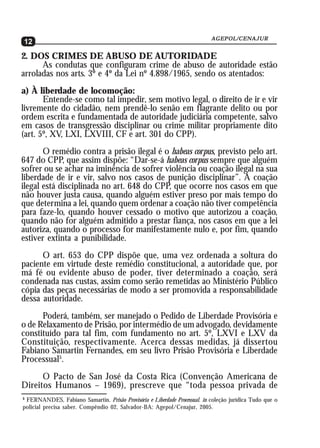AGEPOL/CENAJUR
12
2. DOS CRIMES DE ABUSO DE AUTORIDADE
      As condutas que configuram crime de abuso de autoridade estão
arroladas nos arts. 3º e 4º da Lei nº 4.898/1965, sendo os atentados:
a) À liberdade de locomoção:
       Entende-se como tal impedir, sem motivo legal, o direito de ir e vir
livremente do cidadão, nem prendê-lo senão em flagrante delito ou por
ordem escrita e fundamentada de autoridade judiciária competente, salvo
em casos de transgressão disciplinar ou crime militar propriamente dito
(art. 5º, XV, LXI, LXVIII, CF e art. 301 do CPP).
       O remédio contra a prisão ilegal é o habeas corpus, previsto pelo art.
647 do CPP, que assim dispõe: “Dar-se-á habeas corpus sempre que alguém
sofrer ou se achar na iminência de sofrer violência ou coação ilegal na sua
liberdade de ir e vir, salvo nos casos de punição disciplinar”. A coação
ilegal está disciplinada no art. 648 do CPP, que ocorre nos casos em que
não houver justa causa, quando alguém estiver preso por mais tempo do
que determina a lei, quando quem ordenar a coação não tiver competência
para faze-lo, quando houver cessado o motivo que autorizou a coação,
quando não for alguém admitido a prestar fiança, nos casos em que a lei
autoriza, quando o processo for manifestamente nulo e, por fim, quando
estiver extinta a punibilidade.
      O art. 653 do CPP dispõe que, uma vez ordenada a soltura do
paciente em virtude deste remédio constitucional, a autoridade que, por
má fé ou evidente abuso de poder, tiver determinado a coação, será
condenada nas custas, assim como serão remetidas ao Ministério Público
cópia das peças necessárias de modo a ser promovida a responsabilidade
dessa autoridade.
      Poderá, também, ser manejado o Pedido de Liberdade Provisória e
o de Relaxamento de Prisão, por intermédio de um advogado, devidamente
constituído para tal fim, com fundamento no art. 5º, LXVI e LXV da
Constituição, respectivamente. Acerca dessas medidas, já dissertou
Fabiano Samartin Fernandes, em seu livro Prisão Provisória e Liberdade
Processual5.
      O Pacto de San José da Costa Rica (Convenção Americana de
Direitos Humanos – 1969), prescreve que “toda pessoa privada de
5
 FERNANDES, Fabiano Samartin. Prisão Provisória e Liberdade Processual. in coleção jurídica Tudo que o
policial precisa saber. Compêndio 02, Salvador-BA: Agepol/Cenajur, 2005.
 