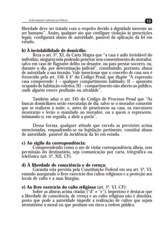 A Revolução Cultural na Polícia
                                                                       13
liberdade deve ser tratada com o respeito devido à dignidade inerente ao
ser humano”. Assim, qualquer ato que configure violação às prescrições
legais, configurará abuso de autoridade, passível da aplicação da lei em
estudo.
b) À inviolabilidade de domicílio:
       Reza o art. 5º, XI, da Carta Magna que “a casa é asilo inviolável do
indivíduo, ninguém nela podendo penetrar sem consentimento do morador,
salvo em caso de flagrante delito ou desastre, ou para prestar socorro, ou,
durante o dia, por determinação judicial”, constituindo, portanto, abuso
de autoridade a sua invasão. Vale mencionar que o conceito de casa nos é
fornecido pelo art. 150, § 4° do Código Penal, que dispõe “A expressão
casa compreende: I – qualquer compartimento habitado; II – aposento
ocupado de habitação coletiva; III – compartimento não aberto ao público,
onde alguém exerce profissão ou atividade”.
      Também aduz o art. 245 do Código de Processo Penal que “As
buscas domiciliares serão executadas de dia, salvo se o morador consentir
que se realizem à noite, e, antes de penetrarem na casa, os executores
mostrarão e lerão o mandado ao morador, ou a quem o represente,
intimando-o, em seguida, a abrir a porta”.
      Dessa forma, qualquer atitude que exceda as previsões acima
mencionadas, enquadrando-se na legislação pertinente, constitui abuso
de autoridade, passível da incidência da lei em estudo.
c) Ao sigilo da correspondência:
      Compreendendo como o ato de violar correspondência alheia, sem
permissão do destinatário, seja comunicação por carta, telegráfica ou
telefônica (art. 5º, XII, CF).
d) À liberdade de consciência e de crença:
       Garantia esta prevista pela Constituição Federal em seu art. 5º, VI,
estando assegurado o livre exercício dos cultos religiosos e a proteção aos
locais de culto e a suas liturgias.
e) Ao livre exercício do culto religioso (art. 5º, VI, CF):
       Sobre as alíneas acima citadas (“d” e “e”), imperioso é destacar que
a liberdade de consciência, de crença e ao culto religioso não é absoluta,
posto que pode a autoridade impedir a realização de cultos que sejam
atentatórios à moral ou que ponham em risco a ordem pública.
 