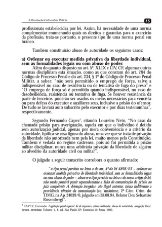 A Revolução Cultural na Polícia
                                                                                                                  15
profissionais estabelecidas por lei. Assim, há necessidade de uma norma
complementar enumerando quais os direitos e garantias para o exercício
da profissão, trata-se portanto, o presente tipo de uma norma penal em
branco.
         Também constituirão abuso de autoridade os seguintes casos:
a) Ordenar ou executar medida privativa da liberdade individual,
sem as formalidades legais ou com abuso de poder:
      Além do quanto disposto no art. 5º, XLIX e LIV, CF, algumas outras
normas disciplinam esta situação, como as que constam do art. 284 do
Código de Processo Penal e do art. 234, § 1º do Código de Processo Penal
Militar, a saber: “não será permitido o emprego de força, salvo a
indispensável no caso de resistência ou de tentativa de fuga do preso” e
“O emprego de força só é permitido quando indispensável, no caso de
desobediência, resistência ou tentativa de fuga. Se houver resistência da
parte de terceiros, poderão ser usados os meios necessários para vencê-la
ou para defesa do executor e auxiliares seus, inclusive a prisão do ofensor.
De tudo se lavrará auto subscrito pelo executor e por duas testemunhas”,
respectivamente.
       Segundo Fernando Capez7, citando Loureiro Neto, “No caso da
chamada prisão para averiguação, aquela em que o indivíduo é detido
sem autorização judicial, apenas por mera conveniência e a critério da
autoridade, tipifica-se essa figura do abuso, uma vez que se trata de privação
da liberdade não autorizada nem pela lei, muito menos pela Constituição.
Também é vedada no regime castrense, pois só foi permitida a prisão
militar disciplinar, nunca uma arbitrária privação da liberdade de alguém
ao alvedrio da autoridade civil ou militar”.
         O julgado a seguir transcrito corrobora o quanto afirmado:
                       “o tipo penal previsto na letra a do art. 4º da lei 4898/65 – ordenar ou
                   executar medida privativa de liberdade individual, sem as formalidades legais
                   ou com abuso de poder – absorve o tipo previsto na letra c do nosso artigo de lei,
                   não sendo possível punir separadamente a falta de comunicação da prisão ao
                   juiz competente A detenção irregular, ato ilegal anterior, torna indiferente a
                   providência ulterior da comunicação (ac. unânime, 2ª Câm. Crim. do
                   TJMG, na Ap. 24039/0, julgado em 28.08.94, Relator Des. Sebastião
                   Rosemberg)”.
7
  CAPEZ, Fernando. Legislação penal especial: lei de imprensa, crimes hediondos, abuso de autoridade, sonegação fiscal,
tortura, terrorismo. Volume 1, 4. ed, São Paulo-SP: Damásio de Jesus, 2005.
 