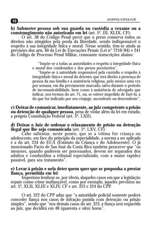 AGEPOL/CENAJUR
16
b) Submeter pessoa sob sua guarda ou custódia a vexame ou a
constrangimento não autorizado em lei (art. 5º, III, XLIX, CF):
       O art. 38 do Código Penal prevê que o preso conserva todos os
direitos não atingidos pela perda da liberdade, sendo indispensável o
respeito à sua integridade física e moral. Nesse sentido, têm-se ainda as
previsões dos arts. 40 da Lei de Execuções Penais (Lei n° 7210/84) e 241
do Código de Processo Penal Militar, consoante transcrições abaixo:
                “Impõe-se a todas as autoridades o respeito à integridade física
            e moral dos condenados e dos presos provisórios”.
                “Impõe-se à autoridade responsável pela custódia o respeito à
            integridade física e moral do detento, que terá direito à presença de
            pessoa da sua família e à assistência religiosa, pelo menos uma vez
            por semana, em dia previamente marcado, salvo durante o período
            de incomunicabilidade, bem como à assistência de advogado que
            indicar, nos termos do art. 71, ou, se estiver impedido de fazê-lo, à
            do que for indicado por seu cônjuge, ascendente ou descendente”.

c) Deixar de comunicar, imediatamente, ao juiz competente a prisão
ou detenção de qualquer pessoa, pena de violar além da lei em estudo,
a própria Constituição Federal (art. 5º, LXII).
d) Deixar o Juiz de ordenar o relaxamento de prisão ou detenção
ilegal que lhe seja comunicada (art. 5º, LXV, CF):
      Cabe salientar, neste ponto, que se a vítima for criança ou
adolescente, em face do princípio da especialidade, a norma a ser aplicada
é a do art. 234 do ECA (Estatuto da Criança e do Adolescente). O já
mencionado Pacto de San José da Costa Rica também prescreve que “os
menores, quando puderem ser processados, devem ser separados dos
adultos e conduzidos a tribunal especializado, com a maior rapidez
possível, para seu tratamento”.
e) Levar à prisão e nela deter quem quer que se proponha a prestar
fiança, permitida em lei:
       Imperioso lembrar-se, por óbvio, daqueles casos em que a legislação
repute como crime inafiançável, como por exemplo, àqueles previstos no
art. 5º, XLII, XLIII e XLIV, CF e art. 323 e 324 do CPP.
      O art. 322 do CPP aduz que “a autoridade policial somente poderá
conceder fiança nos casos de infração punida com detenção ou prisão
simples”, sendo que “nos demais casos do art. 323, a fiança será requerida
ao juiz, que decidirá em 48 (quarenta e oito) horas”.
 