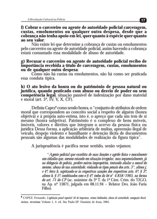 A Revolução Cultural na Polícia
                                                                                                                  17
f) Cobrar o carcereiro ou agente de autoridade policial carceragem,
custas, emolumentos ou qualquer outra despesa, desde que a
cobrança não tenha apoio em lei, quer quanto à espécie quer quanto
ao seu valor:
      Não existe lei que determine a cobrança de custas ou emolumentos
pelo carcereiro ou agente de autoridade policial, assim havendo a cobrança
estará consumado essa modalidade de abuso de autoridade.
g) Recusar o carcereiro ou agente de autoridade policial recibo de
importância recebida a título de carceragem, custas, emolumentos
ou de qualquer outra despesa:
      Como não há custas ou emolumentos, não há como ser praticada
essa conduta típica.
h) O ato lesivo da honra ou do patrimônio de pessoa natural ou
jurídica, quando praticado com abuso ou desvio de poder ou sem
competência legal, situação passível de indenização por dano material
e moral (art. 5º, IV, V, X, CF).
       Definiu Capez8 como sendo honra, o “conjunto de atributos de ordem
moral que correspondem ao conceito social a respeito de alguém (honra
objetiva) e à própria auto-estima, isto é, o apreço que cada um tem de si
mesmo (honra subjetiva). Patrimônio é o complexo de bens móveis,
imóveis, valores e direitos que integram o acervo da pessoa física ou
jurídica Dessa forma, a aplicação arbitrária de multas, apreensão ilegal de
veículo, despejo violento e humilhante e detenção ilícita de documentos
pessoais são algumas das modalidades de realização da figura típica”.
         A jurisprudência é pacífica nesse sentido, senão vejamos:
                       “Agente policial que exorbita de suas funções e agride física e moralmente
                   um cidadão que, mesmo estando em situação irregular, mas sequencialmente, já
                   na delegacia de polícia, profere outros impropérios, tentando abalar a moral do
                   mesmo, abusa de sua autoridade, violando os tipos penais dos arts. 3°, alínea j,
                   e 4º, letra h, sujeitando-se às respectivas sanções dos respectivos arts. 6º, § 3º,
                   alínea b, § 5º, combinados com o § 4º, todos da lei n° 4.858/1965, na forma
                   do art. 71 do CP (ac. unânime da 3ª T. da 1ª Câm. Crim. do TJGO,
                   na Ap. nº 13871, julgada em 08.11.94 – Relator Des. João Faria
                   Filho).
8
  CAPEZ, Fernando. Legislação penal especial: lei de imprensa, crimes hediondos, abuso de autoridade, sonegação fiscal,
tortura, terrorismo. Volume 1, 4. ed, São Paulo-SP: Damásio de Jesus, 2005.
 