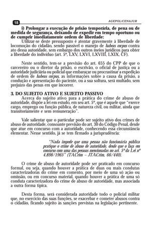 AGEPOL/CENAJUR
  18
       i) Prolongar a execução de prisão temporária, de pena ou de
medida de segurança, deixando de expedir em tempo oportuno ou
de cumprir imediatamente ordem de liberdade:
       Utilizar-se deste pressuposto é atentar gravemente à liberdade de
locomoção do cidadão, sendo passível o manejo de habeas corpus contra
ato dessa autoridade, sem embargo dos outros meios jurídicos para obter
a liberdade do indivíduo (art. 5º, LXV, LXVI, LXVIII, LXIX, CF).
      Neste sentido, tem-se a previsão do art. 655 do CPP de que o
carcereiro ou o diretor da prisão, o escrivão, o oficial de justiça ou a
autoridade judiciária ou policial que embaraçar ou procrastinar a expedição
de ordem de habeas corpus, as informações sobre a causa da prisão, a
condução e apresentação do paciente, ou a sua soltura, será multado, sem
prejuízo das penas em que incorrer.
3. DO SUJEITO ATIVO E SUJEITO PASSIVO
       Acerca do sujeito ativo para a prática do crime de abuso de
autoridade, dispõe a lei em estudo, em seu art. 5º, que é aquele que “exerce
cargo, emprego ou função pública, de natureza civil, ou militar, ainda que
transitoriamente e sem remuneração”.
      Vale salientar que o particular pode ser sujeito ativo dos crimes de
abuso de autoridade, consoante previsão do art. 30 do Código Penal, desde
que atue em concurso com a autoridade, conhecendo essa circunstância
elementar. Nesse sentido, já se tem firmado a jurisprudência:
                      “Nada impede que uma pessoa não funcionária pública
                   pratique o crime de abuso de autoridade, desde que o faça em
                   concurso com uma das pessoas mencionadas no art. 5º da Lei nº
                   4.898/1965” (TACrim – JTACrim, 66/440).
      O crime de abuso de autoridade pode ser praticado em concurso
formal, ou seja, quando houver a prática de duas ou mais condutas
caracterizadoras do crime em comento, por meio de uma só ação ou
omissão, ou em concurso material, quando houver a prática de uma só
conduta caracterizadora do crime de abuso de autoridade, mas associada
a outra forma típica.
      Desta forma, será considerada autoridade todo o policial militar
que, no exercício das suas funções, se exacerbar e cometer abusos contra
o cidadão, ficando sujeito às sanções previstas na legislação pertinente.
 