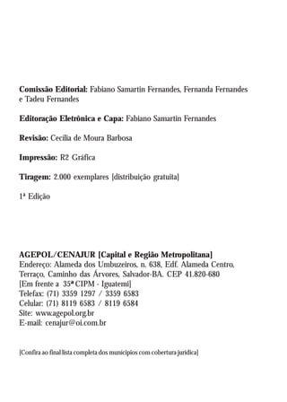 AGEPOL/CENAJUR
 2




Comissão Editorial: Fabiano Samartin Fernandes, Fernanda Fernandes
e Tadeu Fernandes

Editoração Eletrônica e Capa: Fabiano Samartin Fernandes

Revisão: Cecília de Moura Barbosa

Impressão: R2 Gráfica

Tiragem: 2.000 exemplares [distribuição gratuita]

1ª Edição




AGEPOL/CENAJUR [Capital e Região Metropolitana]
Endereço: Alameda dos Umbuzeiros, n. 638, Edf. Alameda Centro,
Terraço, Caminho das Árvores, Salvador-BA. CEP 41.820-680
[Em frente a 35ª CIPM - Iguatemi]
Telefax: (71) 3359 1297 / 3359 6583
Celular: (71) 8119 6583 / 8119 6584
Site: www.agepol.org.br
E-mail: cenajur@oi.com.br


[Confira ao final lista completa dos munícipios com cobertura jurídica]
 